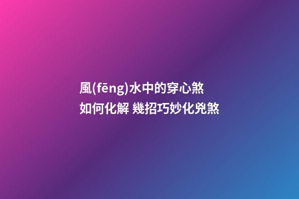 風(fēng)水中的穿心煞如何化解 幾招巧妙化兇煞